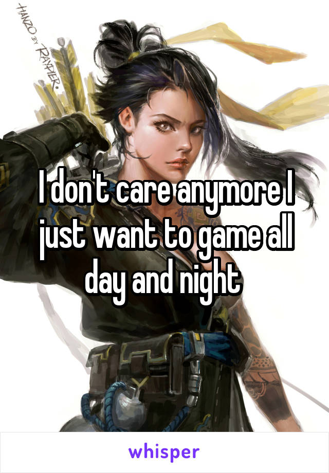 I don't care anymore I just want to game all day and night 