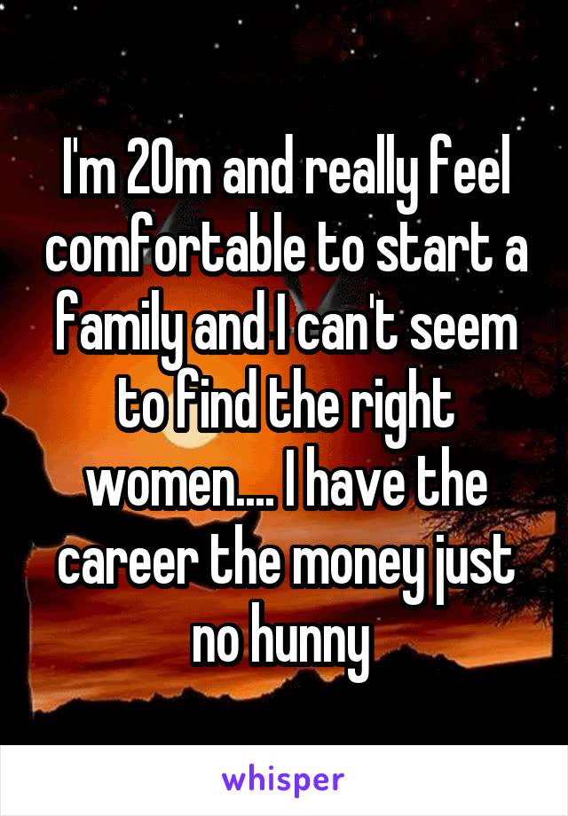 I'm 20m and really feel comfortable to start a family and I can't seem to find the right women.... I have the career the money just no hunny 