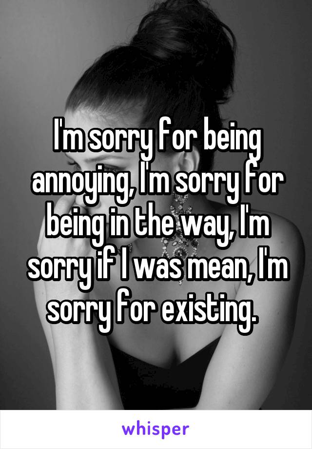 I'm sorry for being annoying, I'm sorry for being in the way, I'm sorry if I was mean, I'm sorry for existing.  