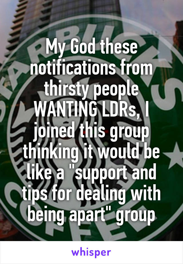 My God these notifications from thirsty people WANTING LDRs, I joined this group thinking it would be like a "support and tips for dealing with being apart" group