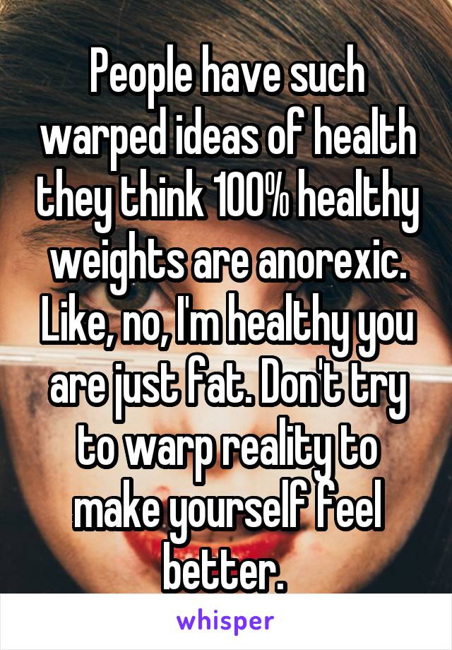 People have such warped ideas of health they think 100% healthy weights are anorexic. Like, no, I'm healthy you are just fat. Don't try to warp reality to make yourself feel better. 