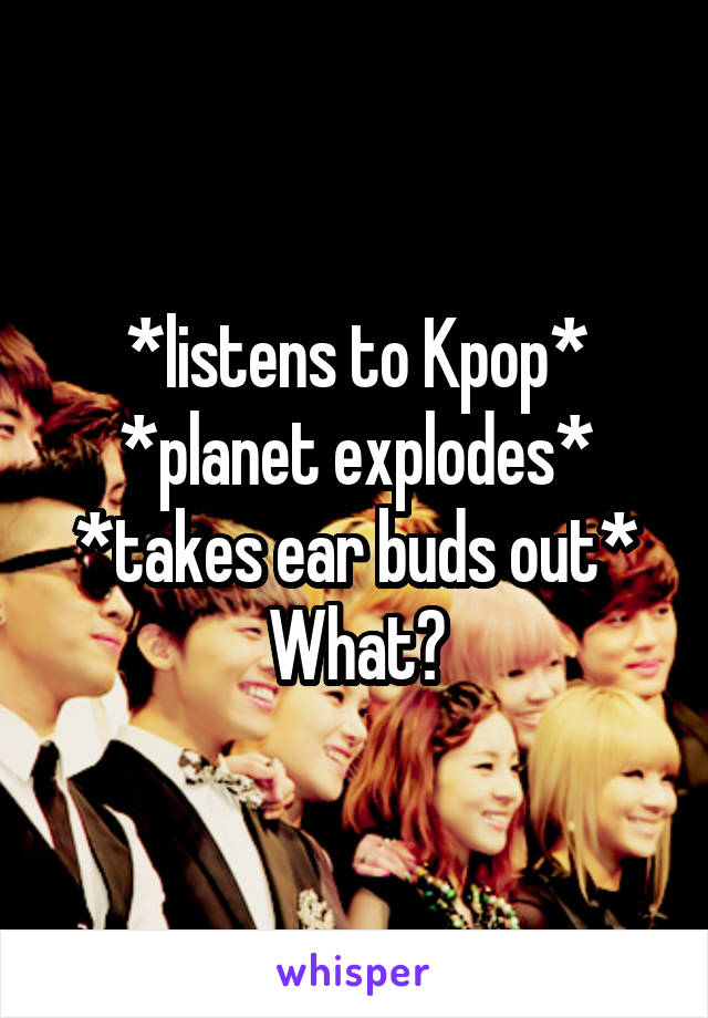 *listens to Kpop*
*planet explodes*
*takes ear buds out*
What?
