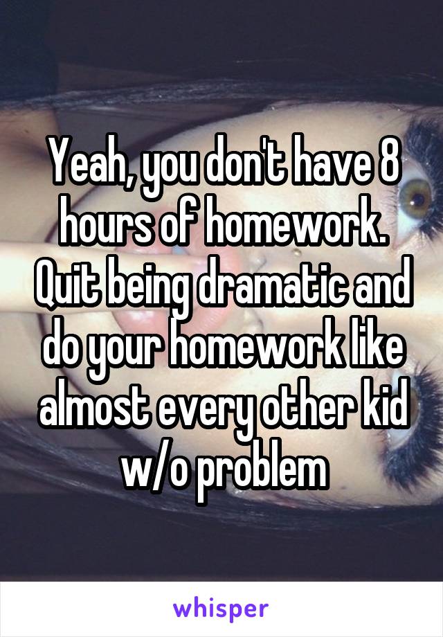 Yeah, you don't have 8 hours of homework. Quit being dramatic and do your homework like almost every other kid w/o problem
