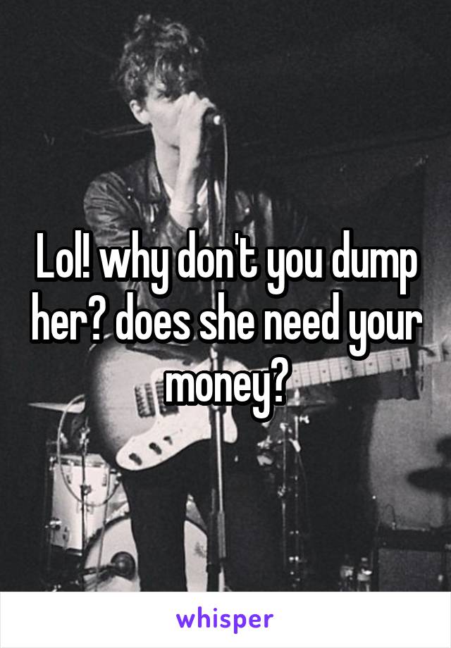 Lol! why don't you dump her? does she need your money?