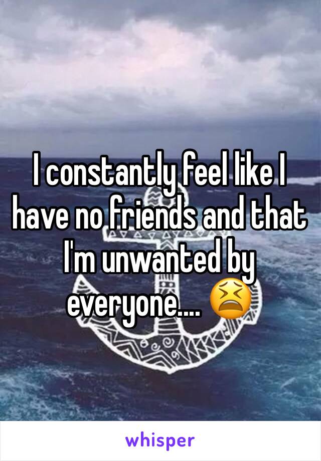 I constantly feel like I have no friends and that I'm unwanted by everyone.... 😫 