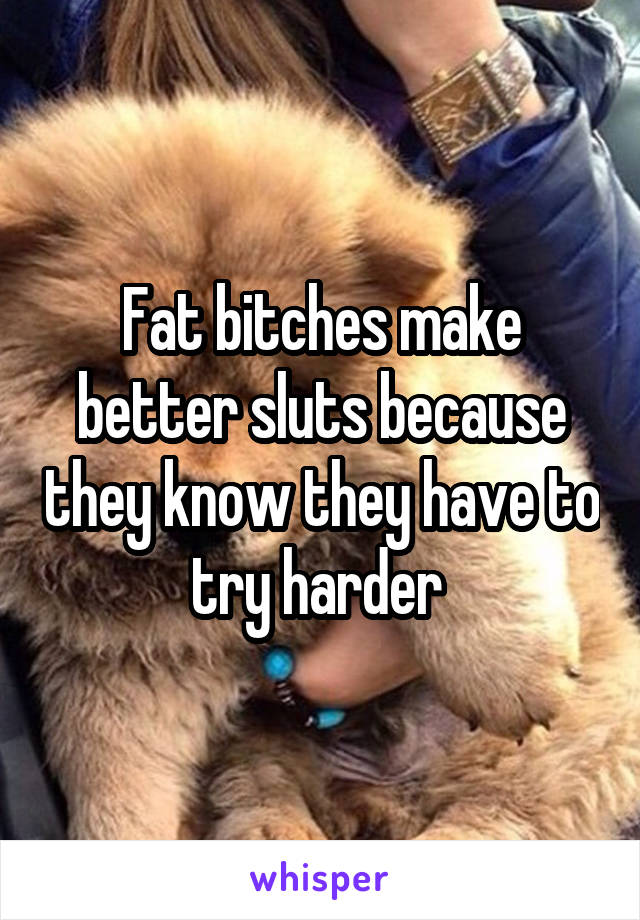 Fat bitches make better sluts because they know they have to try harder 