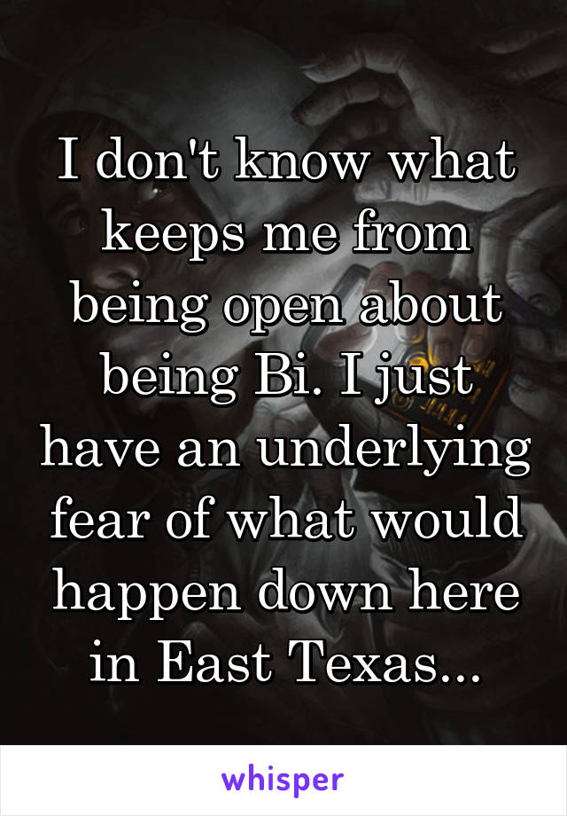 I don't know what keeps me from being open about being Bi. I just have an underlying fear of what would happen down here in East Texas...
