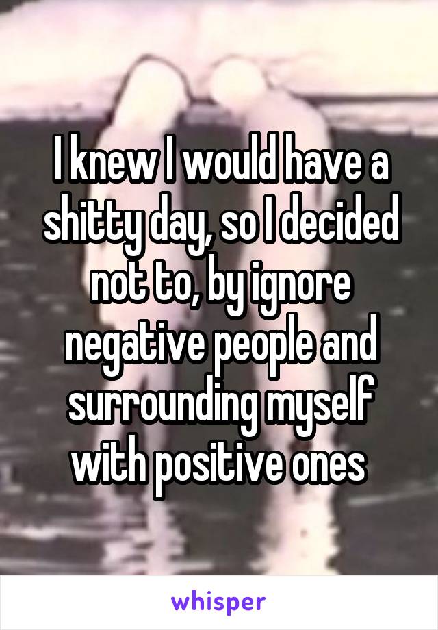 I knew I would have a shitty day, so I decided not to, by ignore negative people and surrounding myself with positive ones 