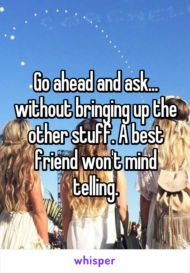Go ahead and ask... without bringing up the other stuff. A best friend won't mind telling.