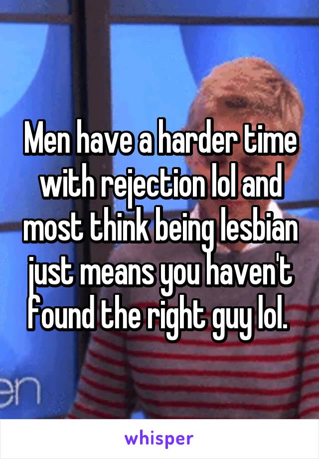 Men have a harder time with rejection lol and most think being lesbian just means you haven't found the right guy lol. 