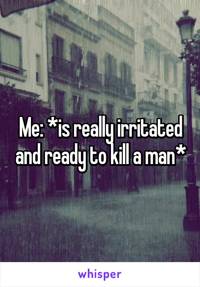 Me: *is really irritated and ready to kill a man*
