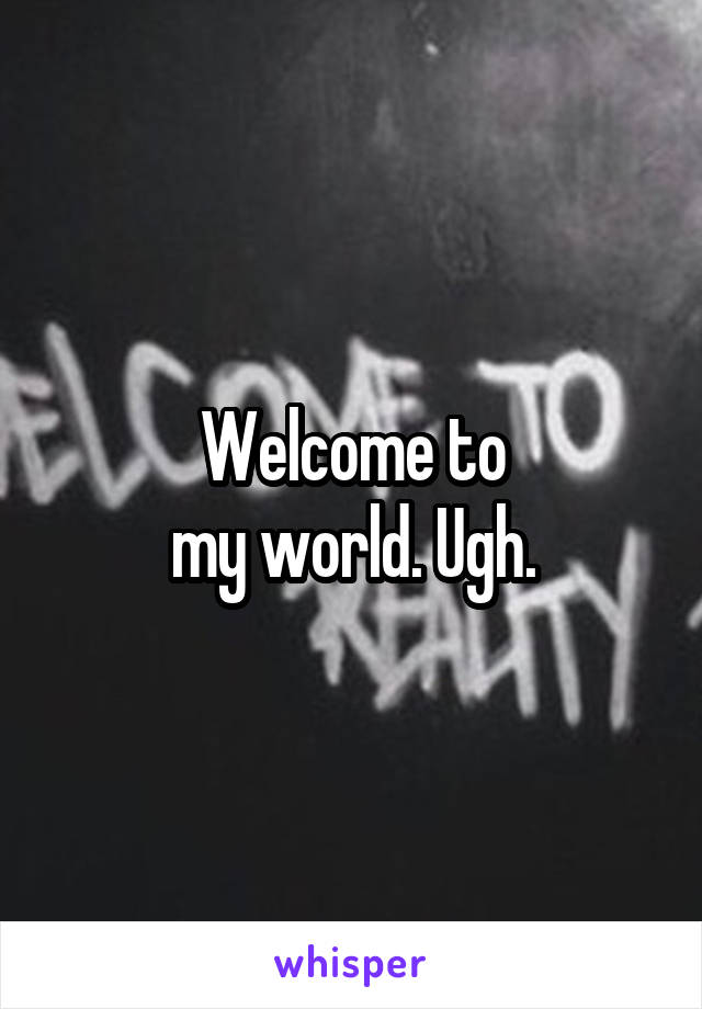 Welcome to
my world. Ugh.