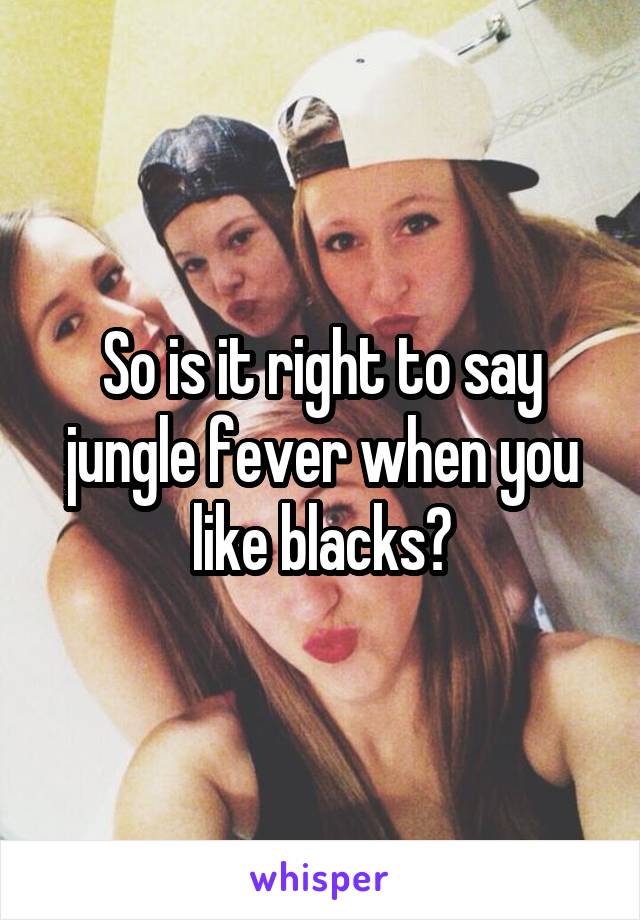 So is it right to say jungle fever when you like blacks?