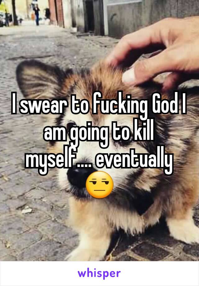 I swear to fucking God I am going to kill myself.... eventually 😒