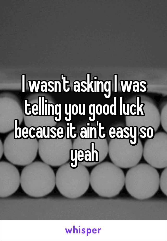 I wasn't asking I was telling you good luck because it ain't easy so yeah