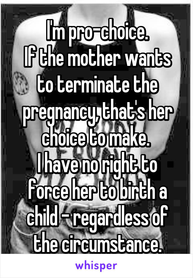 I'm pro-choice.
If the mother wants to terminate the pregnancy, that's her choice to make. 
I have no right to force her to birth a child - regardless of the circumstance.