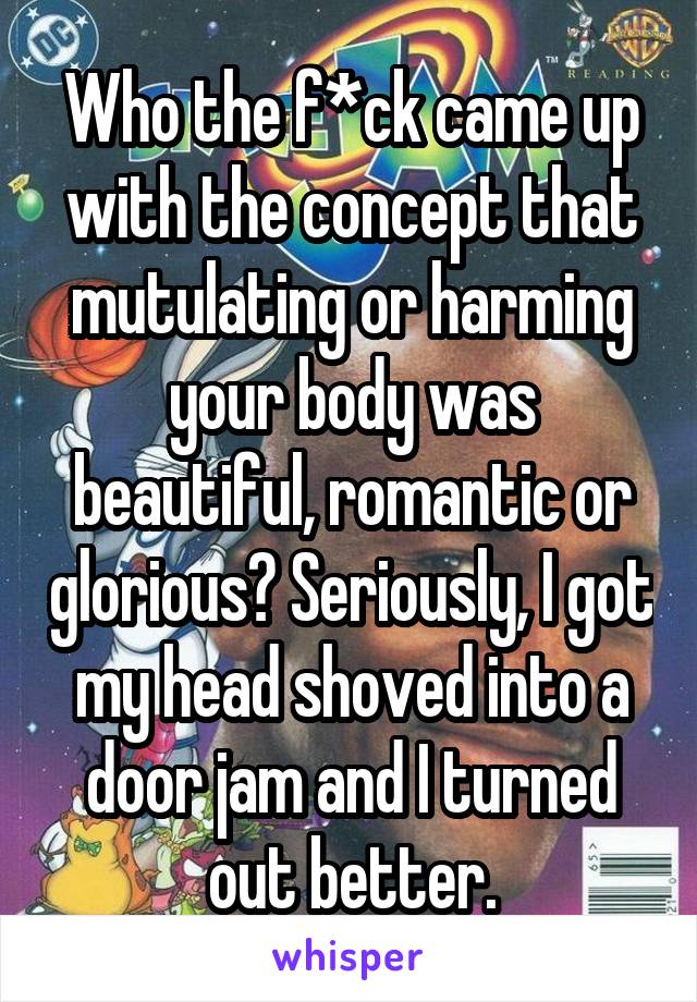 Who the f*ck came up with the concept that mutulating or harming your body was beautiful, romantic or glorious? Seriously, I got my head shoved into a door jam and I turned out better.