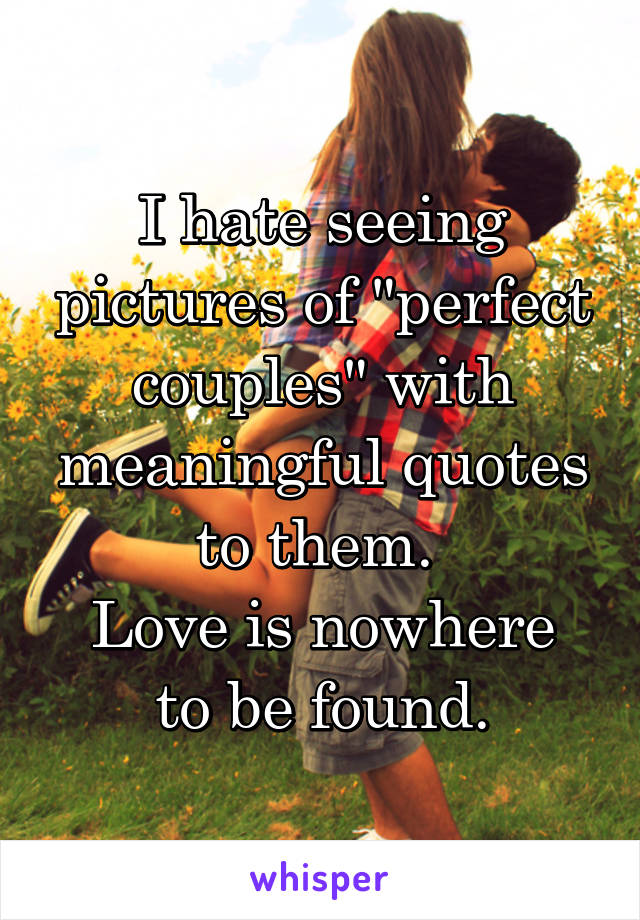 I hate seeing pictures of "perfect couples" with meaningful quotes to them. 
Love is nowhere to be found.