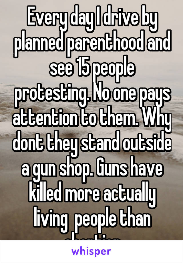 Every day I drive by planned parenthood and see 15 people protesting. No one pays attention to them. Why dont they stand outside a gun shop. Guns have killed more actually living  people than abortion