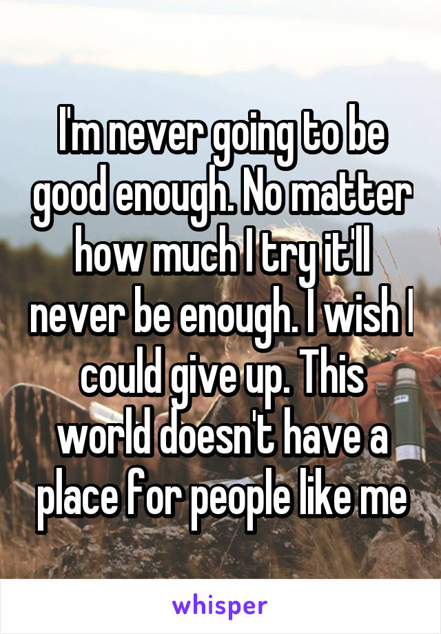 I'm never going to be good enough. No matter how much I try it'll never be enough. I wish I could give up. This world doesn't have a place for people like me