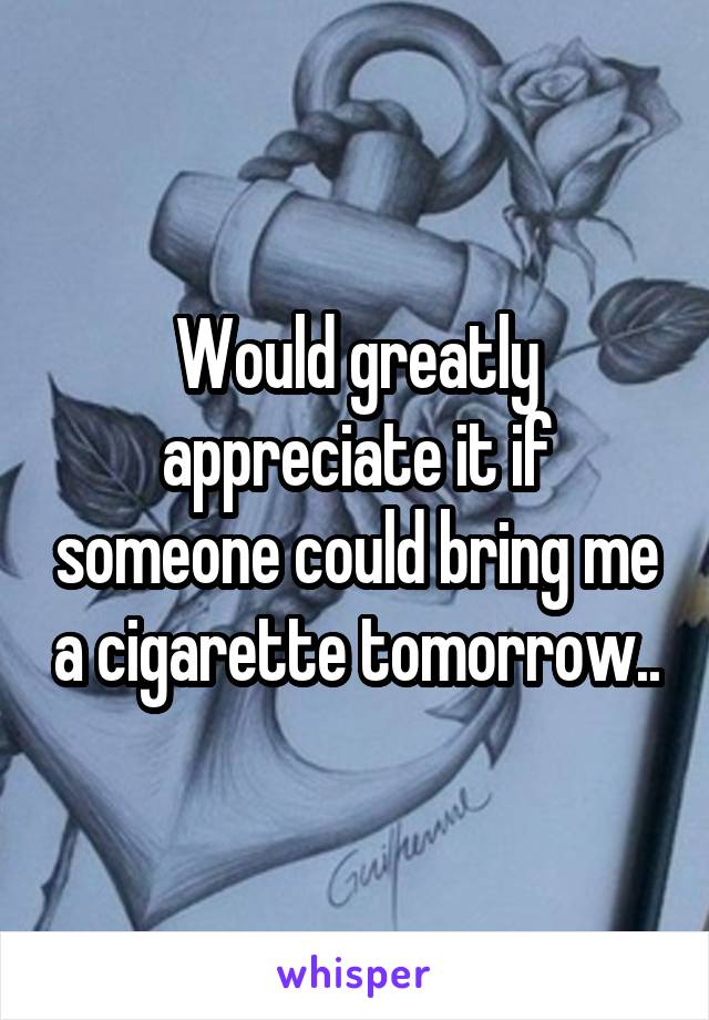 Would greatly appreciate it if someone could bring me a cigarette tomorrow..