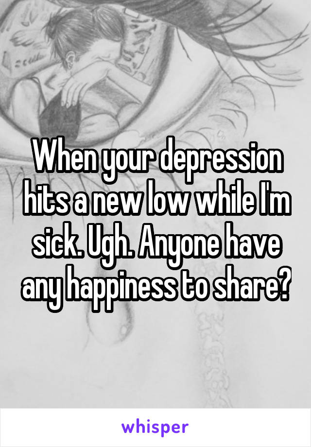 When your depression hits a new low while I'm sick. Ugh. Anyone have any happiness to share?