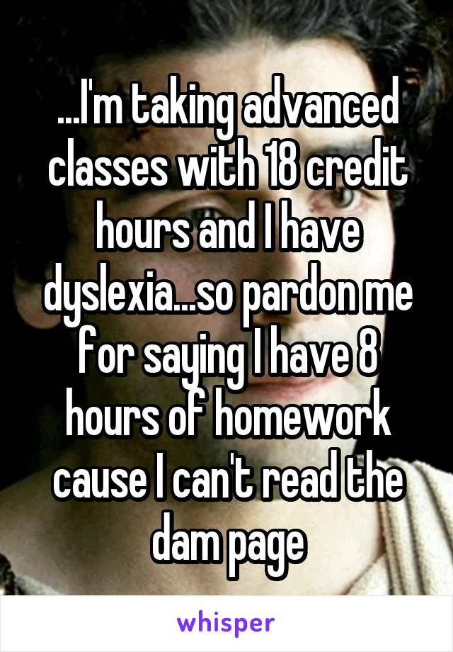...I'm taking advanced classes with 18 credit hours and I have dyslexia...so pardon me for saying I have 8 hours of homework cause I can't read the dam page