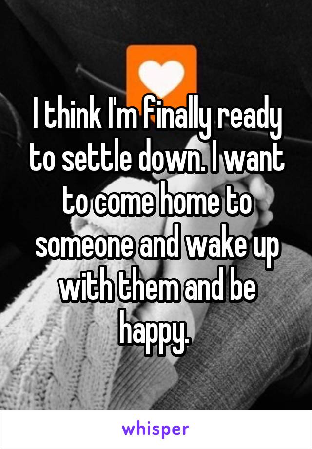 I think I'm finally ready to settle down. I want to come home to someone and wake up with them and be happy. 