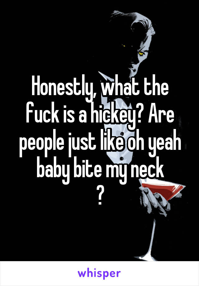 Honestly, what the fuck is a hickey? Are people just like oh yeah baby bite my neck
?