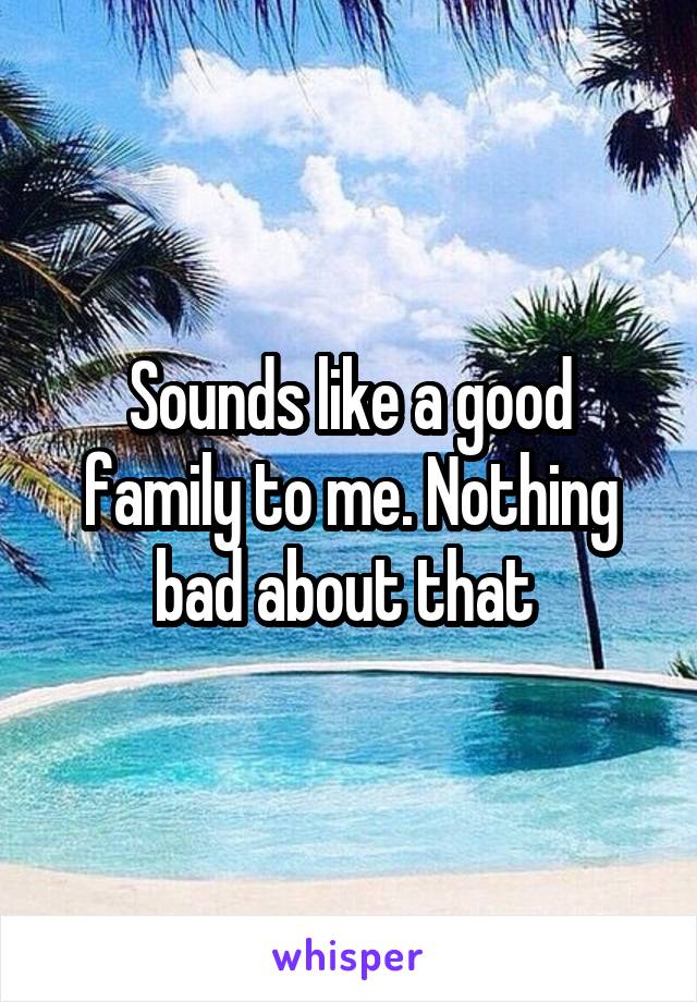 Sounds like a good family to me. Nothing bad about that 