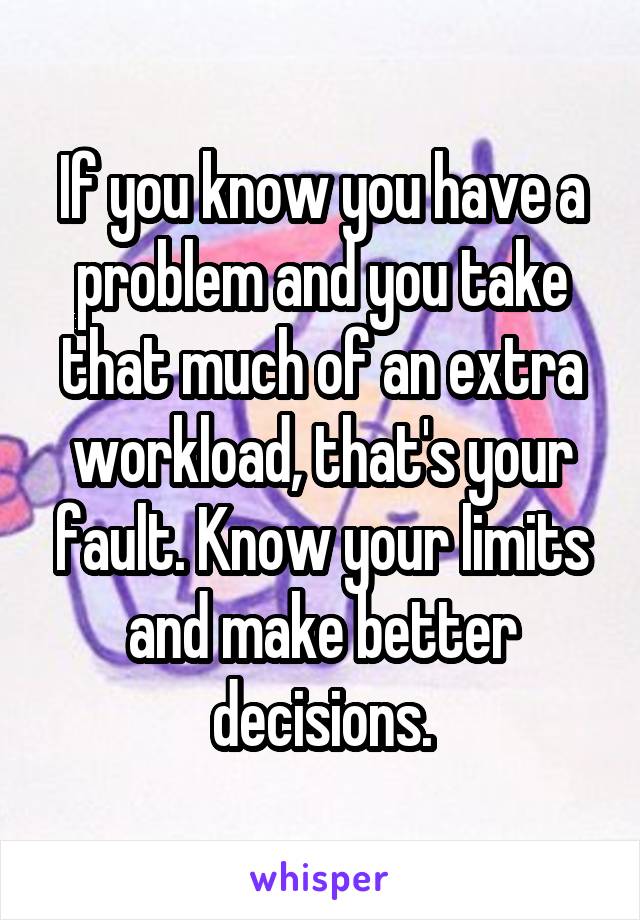 If you know you have a problem and you take that much of an extra workload, that's your fault. Know your limits and make better decisions.