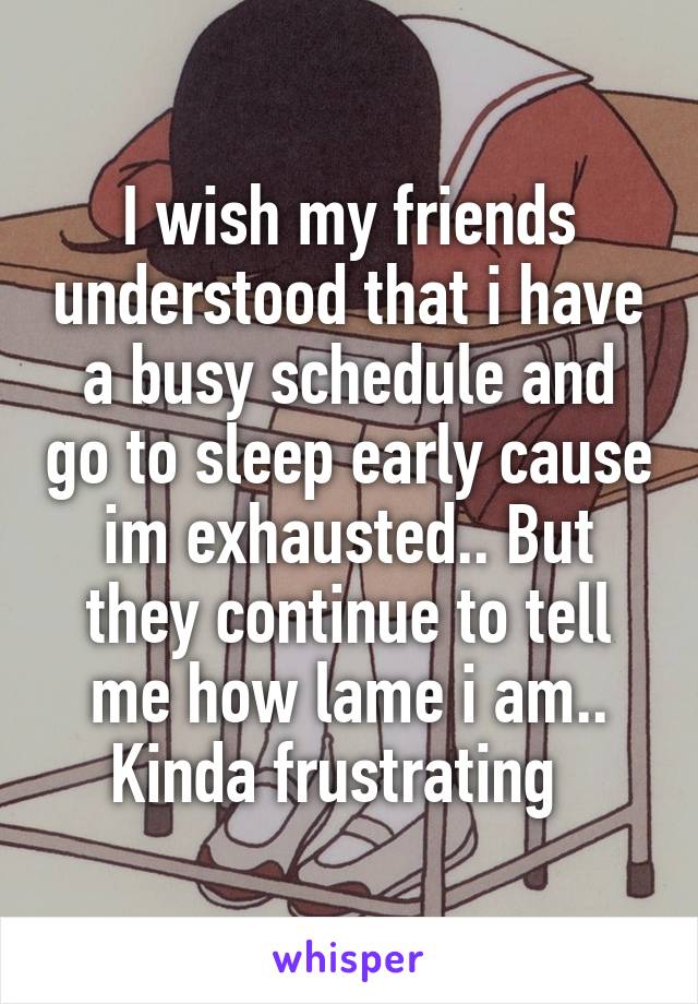 I wish my friends understood that i have a busy schedule and go to sleep early cause im exhausted.. But they continue to tell me how lame i am.. Kinda frustrating  
