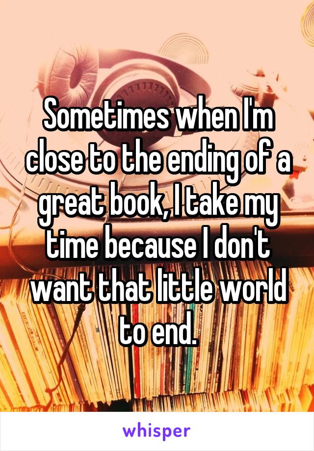 Sometimes when I'm close to the ending of a great book, I take my time because I don't want that little world to end.
