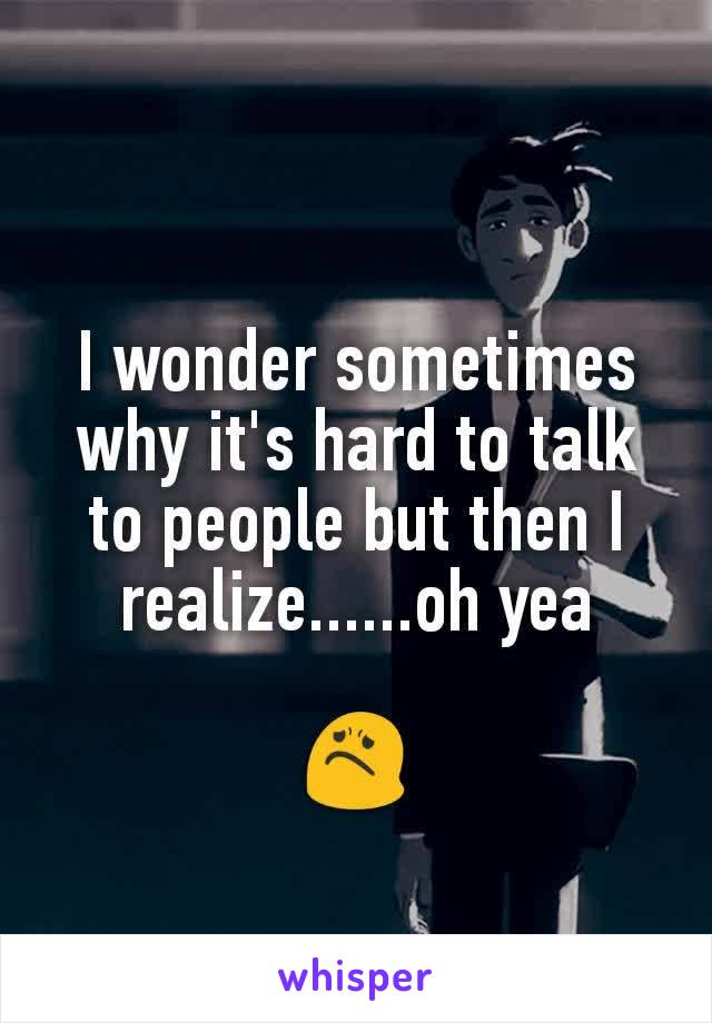 I wonder sometimes why it's hard to talk to people but then I realize......oh yea

😟