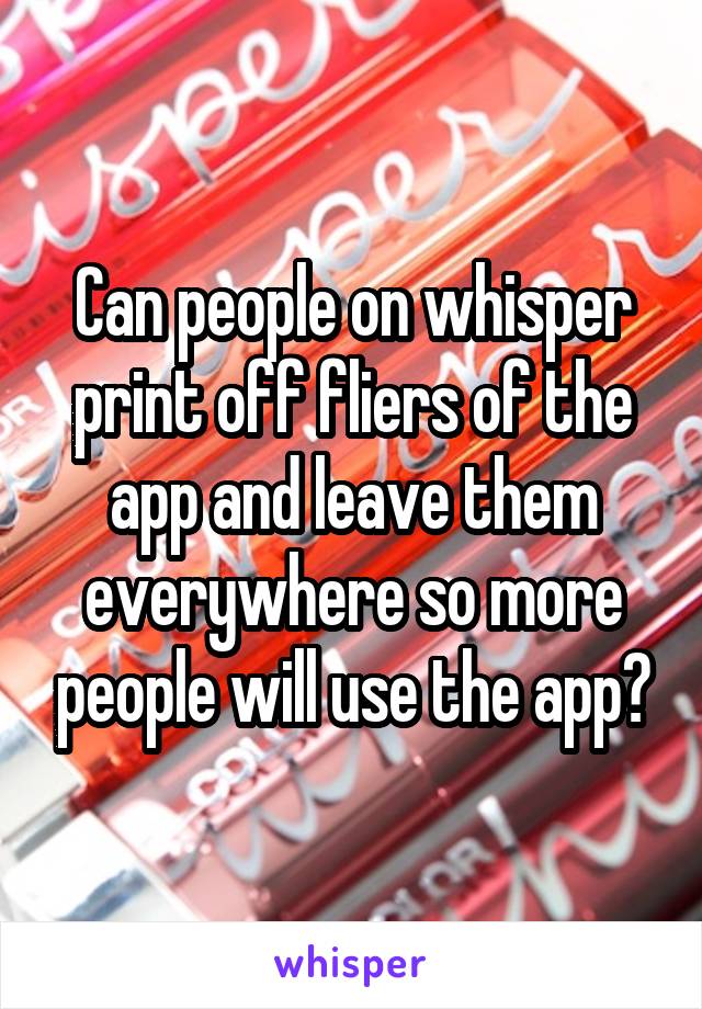 Can people on whisper print off fliers of the app and leave them everywhere so more people will use the app?