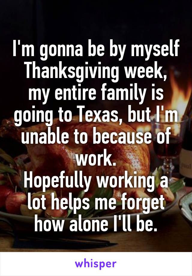 I'm gonna be by myself Thanksgiving week, my entire family is going to Texas, but I'm unable to because of work.
Hopefully working a lot helps me forget how alone I'll be.