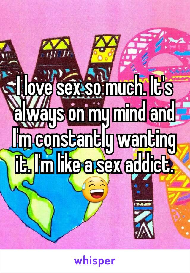 I love sex so much. It's always on my mind and I'm constantly wanting it. I'm like a sex addict.😅