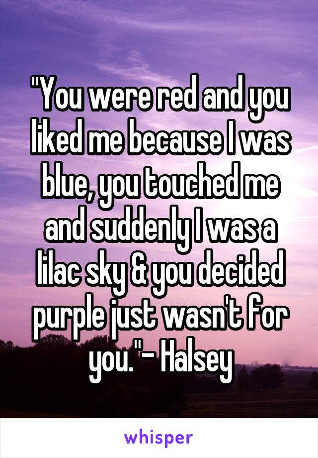 "You were red and you liked me because I was blue, you touched me and suddenly I was a lilac sky & you decided purple just wasn't for you."- Halsey