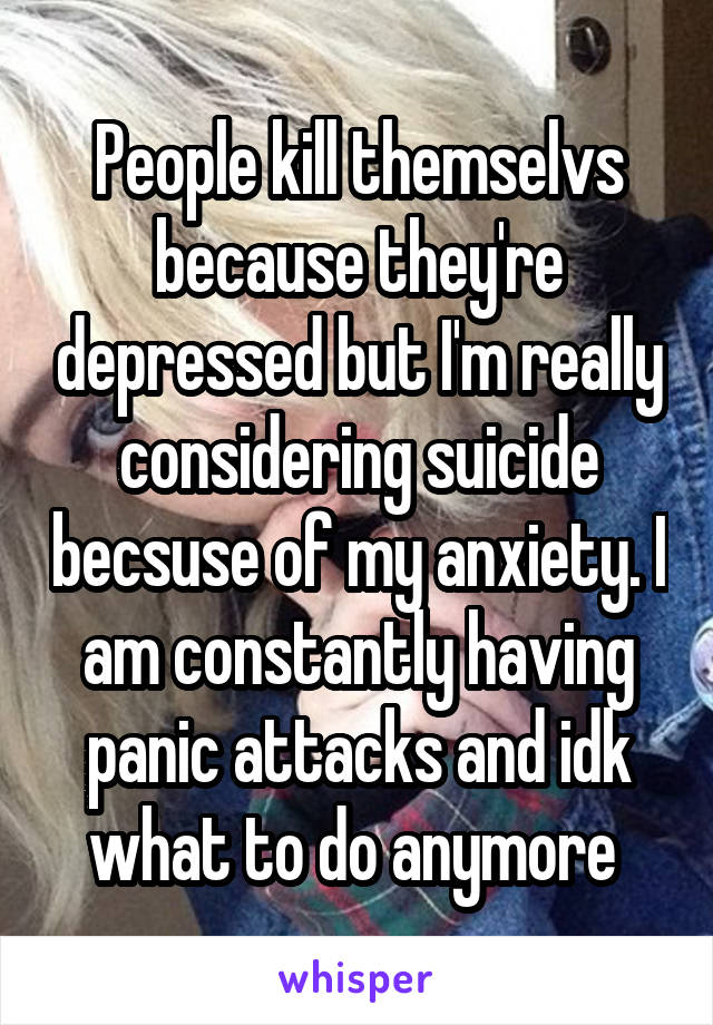 People kill themselvs because they're depressed but I'm really considering suicide becsuse of my anxiety. I am constantly having panic attacks and idk what to do anymore 