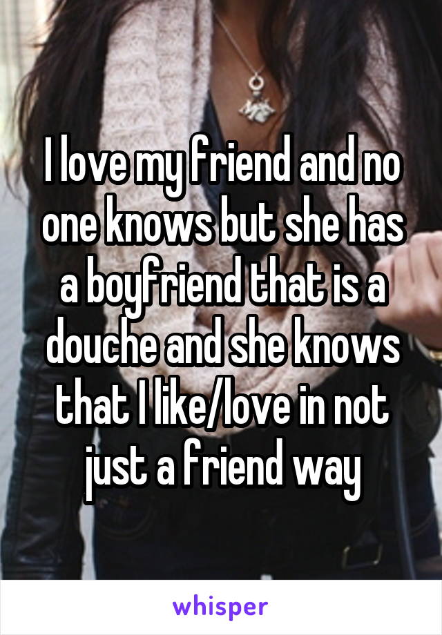 I love my friend and no one knows but she has a boyfriend that is a douche and she knows that I like/love in not just a friend way