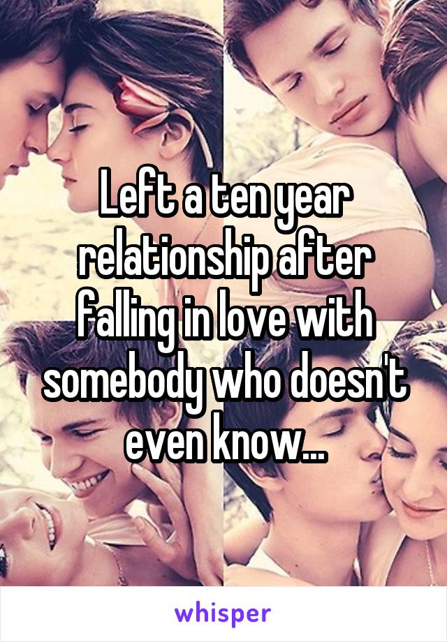Left a ten year relationship after falling in love with somebody who doesn't even know...
