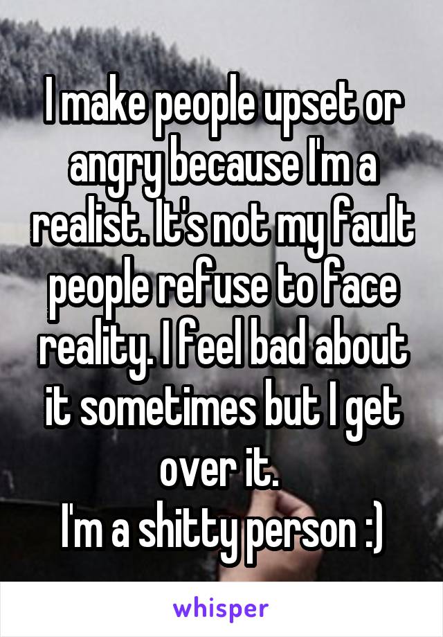 I make people upset or angry because I'm a realist. It's not my fault people refuse to face reality. I feel bad about it sometimes but I get over it. 
I'm a shitty person :)