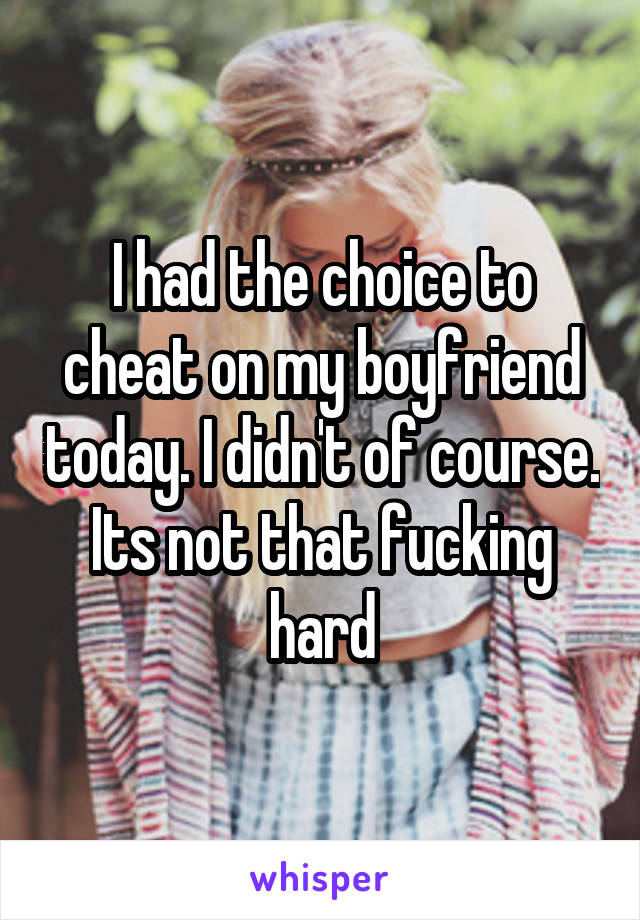 I had the choice to cheat on my boyfriend today. I didn't of course. Its not that fucking hard