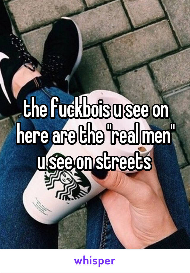 the fuckbois u see on here are the "real men" u see on streets 