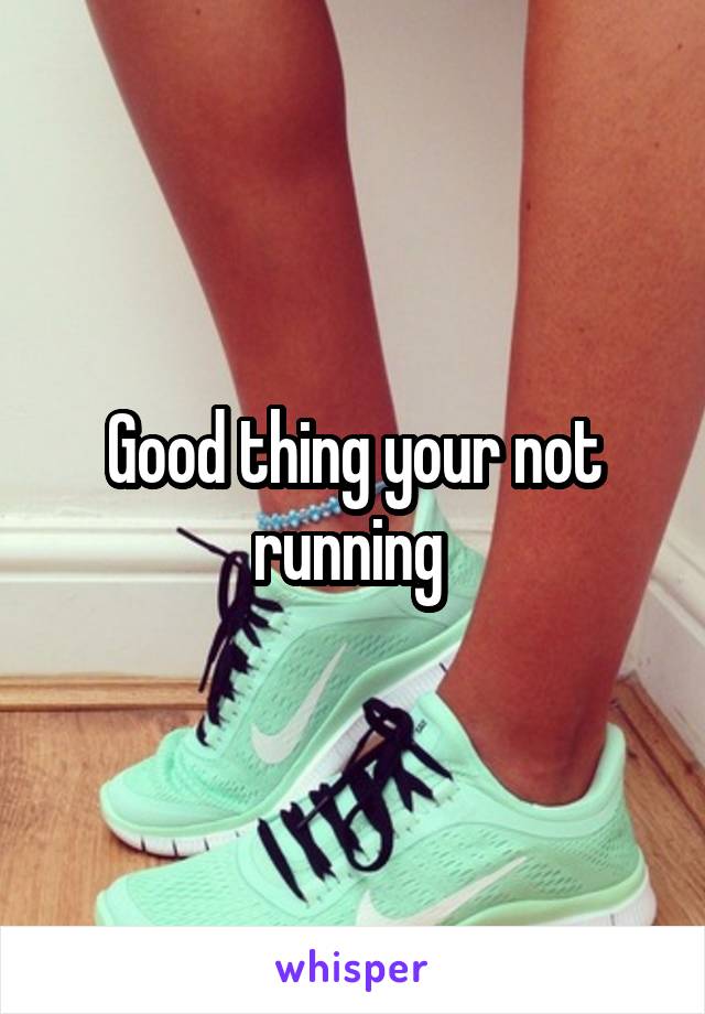 Good thing your not running 