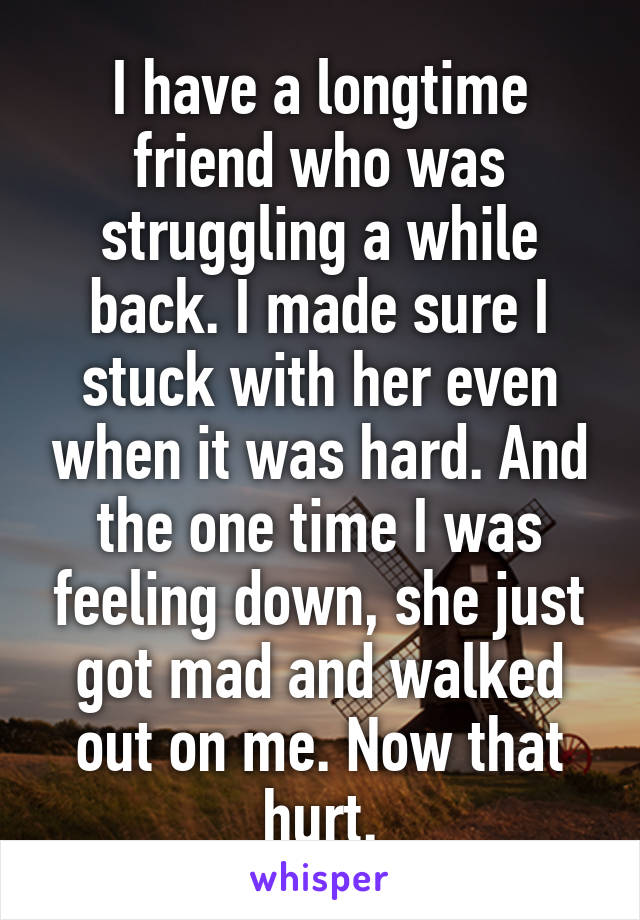 I have a longtime friend who was struggling a while back. I made sure I stuck with her even when it was hard. And the one time I was feeling down, she just got mad and walked out on me. Now that hurt.