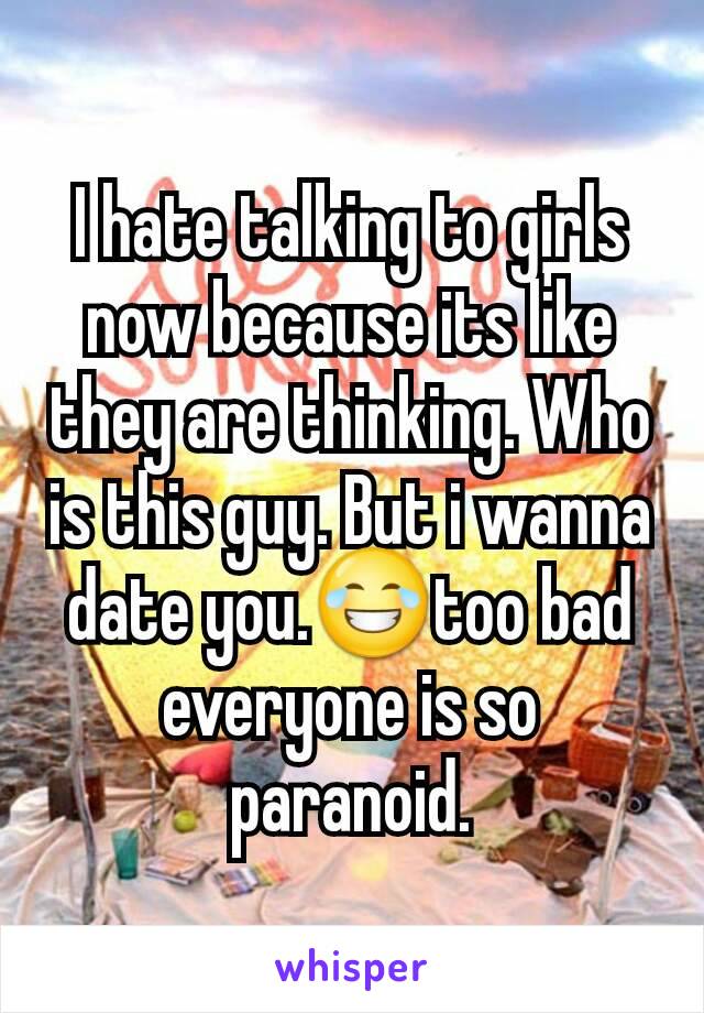 I hate talking to girls now because its like they are thinking. Who is this guy. But i wanna date you.😂too bad everyone is so paranoid.
