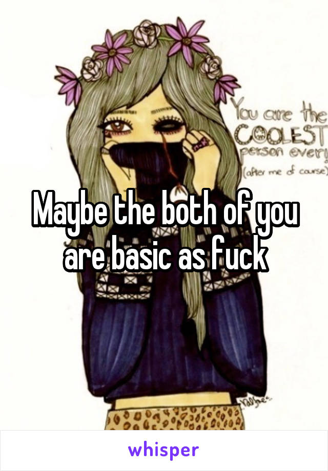 Maybe the both of you are basic as fuck