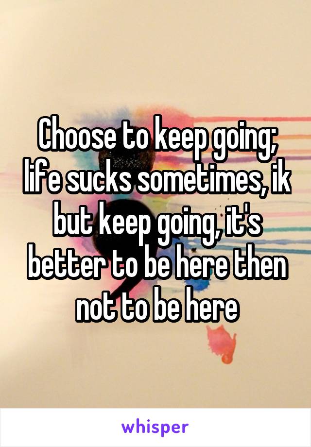 Choose to keep going; life sucks sometimes, ik but keep going, it's better to be here then not to be here