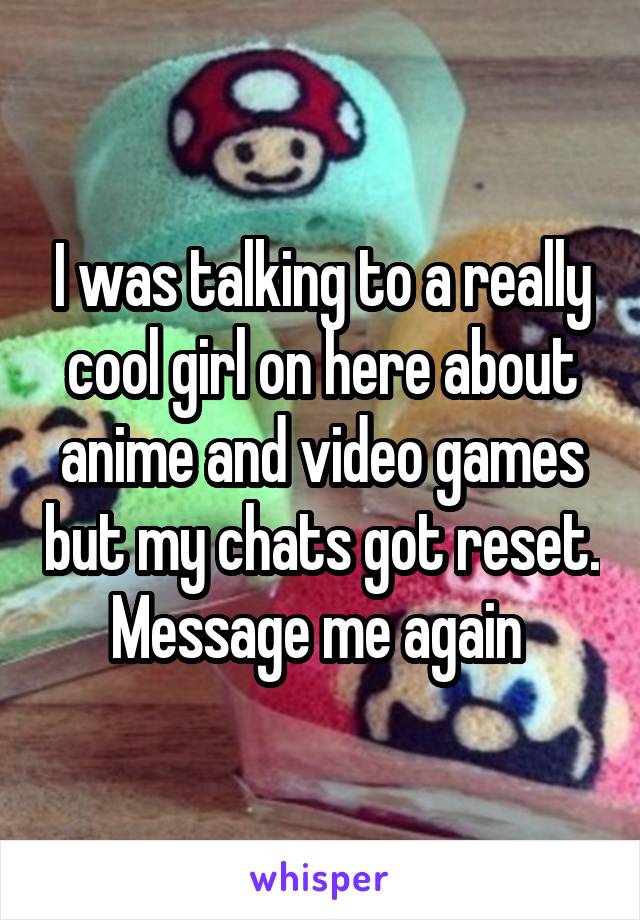 I was talking to a really cool girl on here about anime and video games but my chats got reset. Message me again 